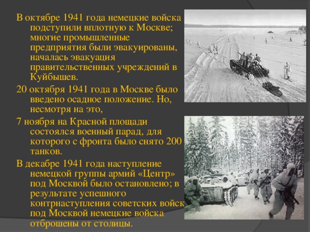 В октябре 1941 года немецкие войска подступили вплотную к Москве; многие промышленные предприятия были эвакуированы, началась эвакуация правительственных учреждений в Куйбышев. 20 октября 1941 года в Москве было введено осадное положение. Но, несмотря на это, 7 ноября на Красной площади состоялся военный парад, для которого с фронта было снято 200 танков. В декабре 1941 года наступление немецкой группы армий «Центр» под Москвой было остановлено; в результате успешного контрнаступления советских войск под Москвой немецкие войска отброшены от столицы. 