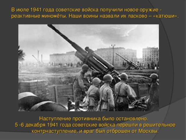 В июле 1941 года советские войска получили новое оружие - реактивные миномёты. Наши воины назвали их ласково – «катюши».  Наступление противника было остановлено. 5 -6 декабря 1941 года советские войска перешли в решительное контрнаступление, и враг был отброшен от Москвы. 