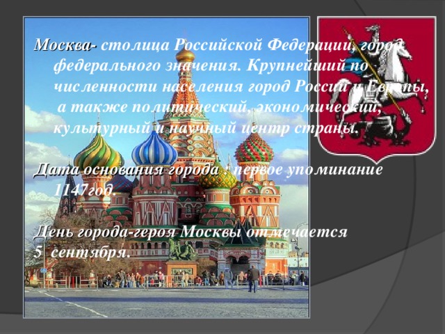 Москва- столица Российской Федерации, город федерального значения. Крупнейший по численности населения город России и Европы, а также политический, экономический, культурный и научный центр страны.   Дата основания города : первое упоминание 1147год.  День города-героя Москвы отмечается 5 сентября.  