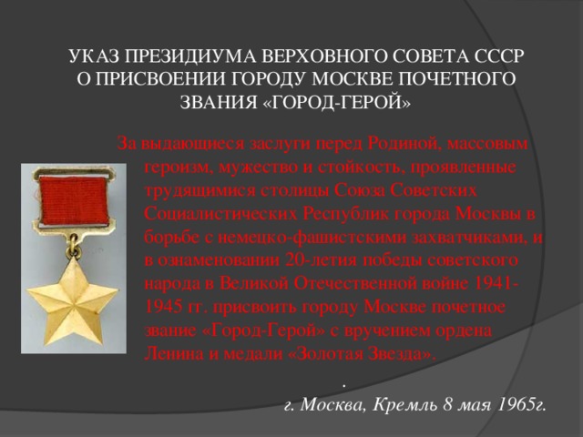 УКАЗ ПРЕЗИДИУМА ВЕРХОВНОГО СОВЕТА СССР  О ПРИСВОЕНИИ ГОРОДУ МОСКВЕ ПОЧЕТНОГО ЗВАНИЯ «ГОРОД-ГЕРОЙ»   За выдающиеся заслуги перед Родиной, массовым героизм, мужество и стойкость, проявленные трудящимися столицы Союза Советских Социалистических Республик города Москвы в борьбе с немецко-фашистскими захватчиками, и в ознаменовании 20-летия победы советского народа в Великой Отечественной войне 1941-1945 гг. присвоить городу Москве почетное звание «Город-Герой» с вручением ордена Ленина и медали «Золотая Звезда».      .     г. Москва, Кремль 8 мая 1965г. 