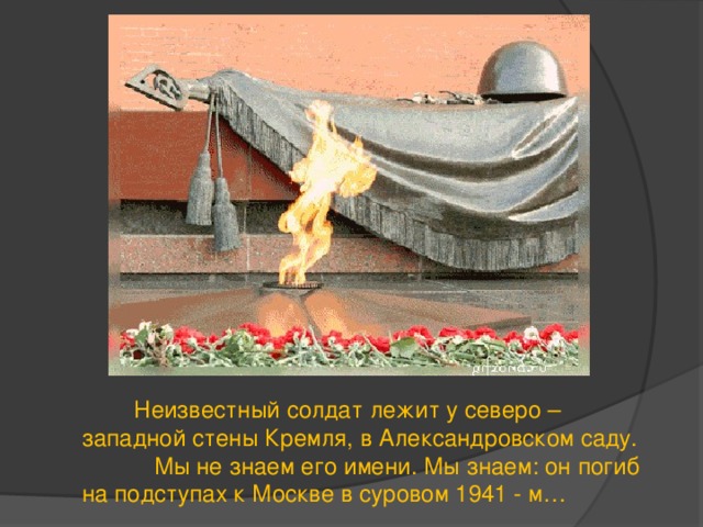  Неизвестный солдат лежит у северо – западной стены Кремля, в Александровском саду.  Мы не знаем его имени. Мы знаем: он погиб на подступах к Москве в суровом 1941 - м… 
