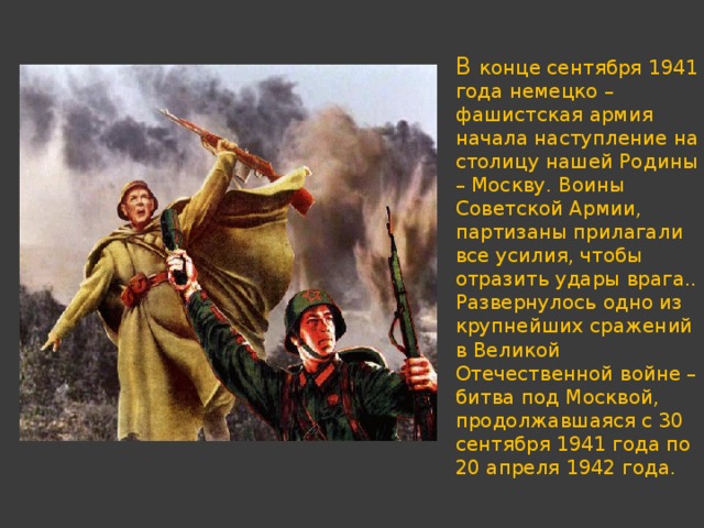 В конце сентября 1941 года немецко – фашистская армия начала наступление на столицу нашей Родины – Москву. Воины Советской Армии, партизаны прилагали все усилия, чтобы отразить удары врага.. Развернулось одно из крупнейших сражений в Великой Отечественной войне – битва под Москвой, продолжавшаяся с 30 сентября 1941 года по 20 апреля 1942 года. 