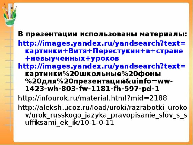 В презентации использованы материалы: http://images.yandex.ru/yandsearch?text= картинки+Витя+Перестукин+в+стране+невыученных+уроков http://images.yandex.ru/yandsearch?text= картинки%20школьные%20фоны%20для%20презентаций& uinfo=ww-1423-wh-803-fw-1181-fh-597-pd-1 http://infourok.ru/material.html?mid=2188 http://aleksh.ucoz.ru/load/uroki/razrabotki_urokov/urok_russkogo_jazyka_pravopisanie_slov_s_suffiksami_ek_ik/10-1-0-11 