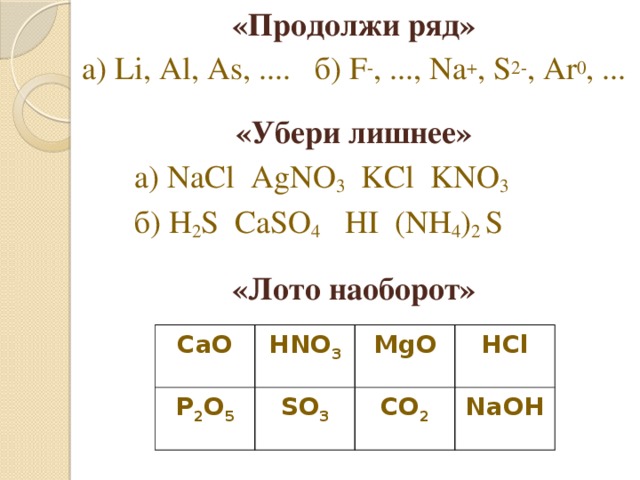 «Продолжи ряд» а) Li, Al, As, .... б) F - , ..., Na + , S 2- , Ar 0 , ...  «Убери лишнее»   а) NaCl AgNO 3 KCl KNO 3    б) H 2 S СaSO 4 HI (NH 4 ) 2 S  «Лото наоборот» CaO HNO 3 P 2 O 5 MgO SO 3 HCl CO 2 NaOH