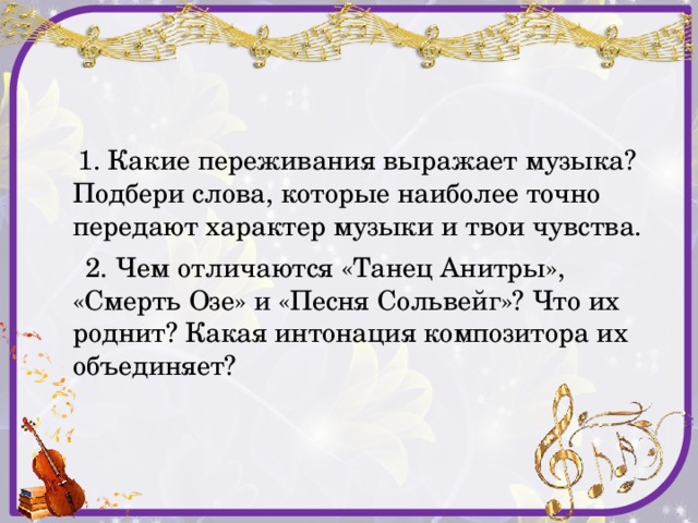  1. Какие переживания выражает музыка? Подбери слова, которые наиболее точно передают характер музыки и твои чувства.  2. Чем отличаются «Танец Анитры», «Смерть Озе» и «Песня Сольвейг»? Что их роднит? Какая интонация композитора их объединяет? 