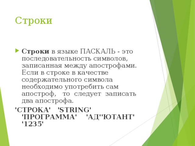 Строки Строки в языке ПАСКАЛЬ - это последовательность символов, записанная между апострофами. Если в строке в качестве содержательного символа необходимо употребить сам апостроф, то следует записать два апострофа. 'СТРОКА' 'STRING' 'ПРОГРАММА' 'АД''ЮТАНТ' '1235'  