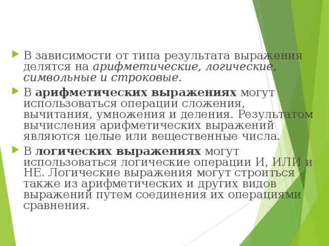 В зависимости от типа результата выражения делятся на арифметические, логические, символьные и строковые. В арифметических выражениях могут использоваться операции сложения, вычитания, умножения и деления. Результатом вычисления арифметических выражений являются целые или вещественные числа. В логических выражениях могут использоваться логические операции И, ИЛИ и НЕ. Логические выражения могут строиться также из а рифметических и других видов выражений путем соединения их операциями сравнения. 