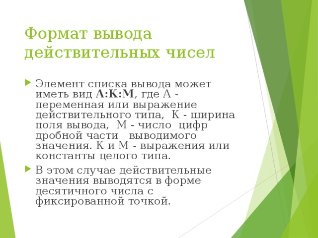 Формат вывода действительных чисел Элемент списка вывода может иметь вид А:К:М , где А - переменная или выражение действительного типа, К - ширина поля вывода, М - число цифр дробной части выводимого значения. К и М - выражения или константы целого типа. В этом случае действительные значения выводятся в форме десятичного числа с фиксированной точкой. 