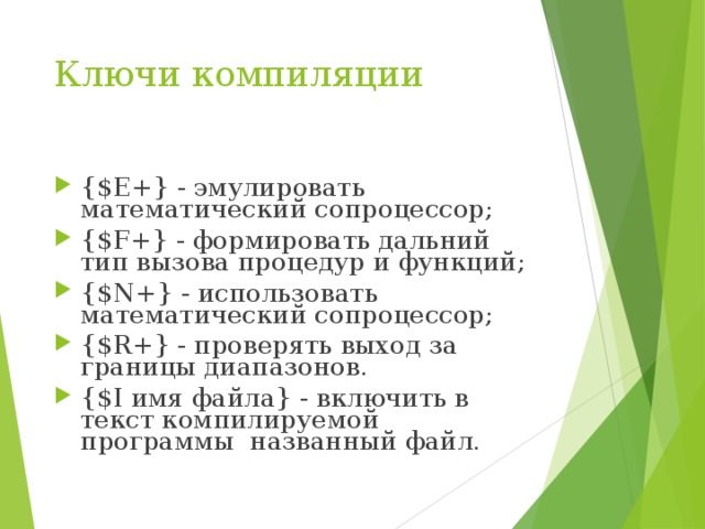 Ключи компиляции {$E+} - эмулировать математический сопроцессор; {$F+} - формировать дальний тип вызова процедур и функций; {$N+} - использовать математический сопроцессор; {$R+} - проверять выход за границы диапазонов. {$I имя файла} - включить в текст компилируемой программы названный файл. 