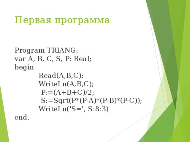 Первая программа Program TRIANG; var A, B, C, S, P: Real; begin  Read(A,B,C);  WriteLn(A,B,C);  P:=(A+B+C)/2;  S:=Sqrt(P*(P-A)*(P-B)*(P-C));  WriteLn('S=', S:8:3) end. 