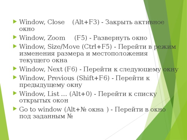 Window, Close  ( Alt+F3 ) - Закрыть активное окно Window, Zoom  ( F5 ) - Развернуть окно Window, Size/Move ( Ctrl+F5 ) - Перейти в режим изменения размера и местоположения текущего окна Window, Next ( F6 ) - Перейти к следующему окну Window, Previous ( Shift+F6 ) - Перейти к предыдущему окну Window, List … ( Alt+0 ) - Перейти к списку открытых окон Go to window ( Alt+№ окна  ) - Перейти в окно под заданным № 