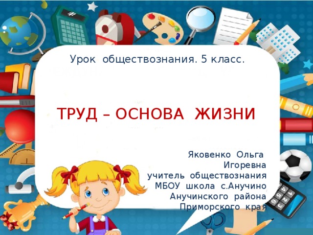 Урок обществознания. 5 класс. ТРУД – ОСНОВА ЖИЗНИ Яковенко Ольга Игоревна учитель обществознания МБОУ школа с.Анучино Анучинского района Приморского края 