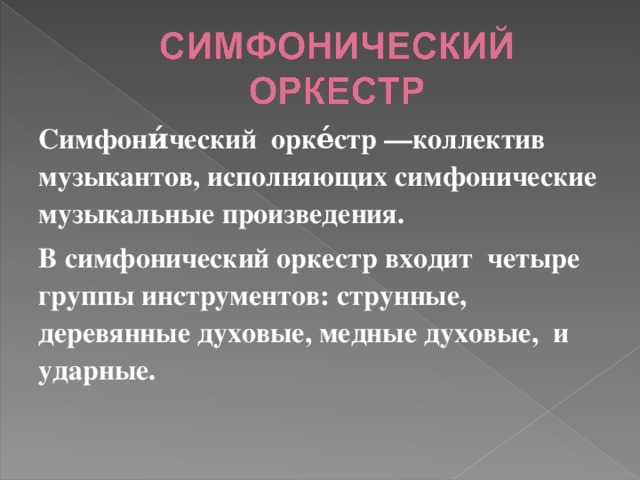Симфони́ческий орке́стр —коллектив музыкантов, исполняющих симфонические музыкальные произведения. В симфонический оркестр входит четыре группы инструментов: струнные, деревянные духовые, медные духовые, и ударные.  
