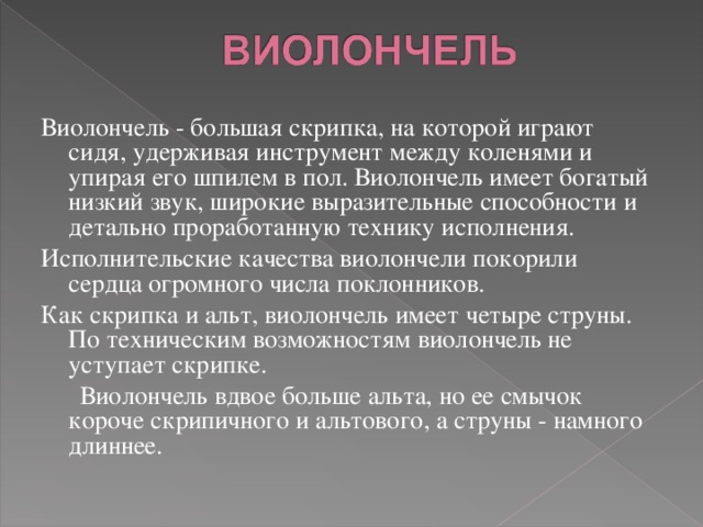 Виолончель - большая скрипка, на которой играют сидя, удерживая инструмент между коленями и упирая его шпилем в пол. Виолончель имеет богатый низкий звук, широкие выразительные способности и детально проработанную технику исполнения. Исполнительские качества виолончели покорили сердца огромного числа поклонников . Как скрипка и альт, виолончель имеет четыре струны. По техническим возможностям виолончель не уступает скрипке.  Виолончель вдвое больше альта, но ее смычок короче скрипичного и альтового, а струны - намного длиннее. 