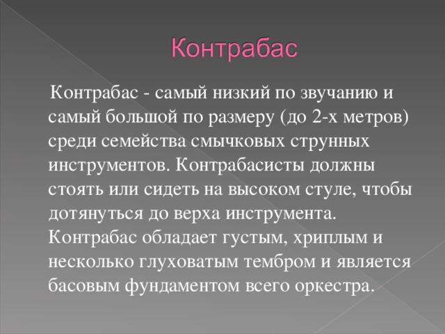  Контрабас - самый низкий по звучанию и самый большой по размеру (до 2-х метров) среди семейства смычковых струнных инструментов. Контрабасисты должны стоять или сидеть на высоком стуле, чтобы дотянуться до верха инструмента. Контрабас обладает густым, хриплым и несколько глуховатым тембром и является басовым фундаментом всего оркестра. 