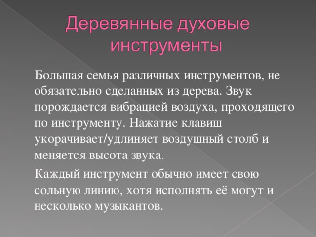  Большая семья различных инструментов, не обязательно сделанных из дерева. Звук порождается вибрацией воздуха, проходящего по инструменту. Нажатие клавиш укорачивает/удлиняет воздушный столб и меняется высота звука.  Каждый инструмент обычно имеет свою сольную линию, хотя исполнять её могут и несколько музыкантов. 