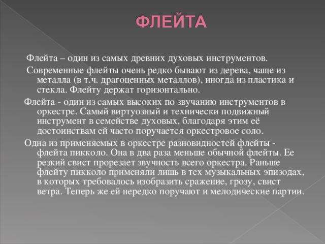  Флейта – один из самых древних духовых инструментов.  Современные флейты очень редко бывают из дерева, чаще из металла (в т.ч. драгоценных металлов), иногда из пластика и стекла. Флейту держат горизонтально. Флейта - один из самых высоких по звучанию инструментов в оркестре. Самый виртуозный и технически подвижный инструмент в семействе духовых, благодаря этим её достоинствам ей часто поручается оркестровое соло. Одна из применяемых в оркестре разновидностей флейты - флейта пикколо. Она в два раза меньше обычной флейты. Ее резкий свист прорезает звучность всего оркестра. Раньше флейту пикколо применяли лишь в тех музыкальных эпизодах, в которых требовалось изобразить сражение, грозу, свист ветра. Теперь же ей нередко поручают и мелодические партии.       