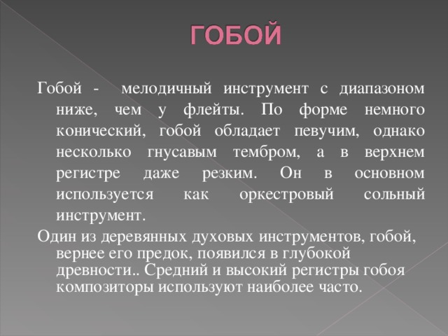 Гобой - мелодичный инструмент с диапазоном ниже, чем у флейты. По форме немного конический, гобой обладает певучим, однако несколько гнусавым тембром, а в верхнем регистре даже резким. Он в основном используется как оркестровый сольный инструмент. Один из деревянных духовых инструментов, гобой, вернее его предок, появился в глубокой древности.. Средний и высокий регистры гобоя композиторы используют наиболее часто. 