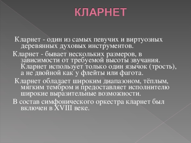   Кларнет - один из самых певучих и виртуозных деревянных духовых инструментов. Кларнет - бывает нескольких размеров, в зависимости от требуемой высоты звучания. Кларнет использует только один язычок (трость), а не двойной как у флейты или фагота.  Кларнет обладает широким диапазоном, тёплым, мягким тембром и предоставляет исполнителю широкие выразительные возможности. В состав симфонического оркестра кларнет был включен в XVIII веке.      