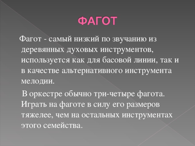  Фагот - самый низкий по звучанию из деревянных духовых инструментов, используется как для басовой линии, так и в качестве альтернативного инструмента мелодии.  В оркестре обычно три-четыре фагота. Играть на фаготе в силу его размеров тяжелее, чем на остальных инструментах этого семейства. 