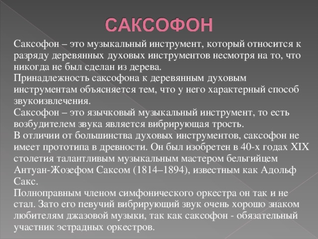 Саксофон – это музыкальный инструмент, который относится к разряду деревянных духовых инструментов несмотря на то, что никогда не был сделан из дерева.  Принадлежность саксофона к деревянным духовым инструментам объясняется тем, что у него характерный способ звукоизвлечения. Саксофон – это язычковый музыкальный инструмент, то есть возбудителем звука является вибрирующая трость.  В отличии от большинства духовых инструментов, саксофон не имеет прототипа в древности. Он был изобретен в 40-х годах XIX столетия талантливым музыкальным мастером бельгийцем Антуан-Жозефом Саксом (1814–1894), известным как Адольф Сакс. Полноправным членом симфонического оркестра он так и не стал. Зато его певучий вибрирующий звук очень хорошо знаком любителям джазовой музыки, так как саксофон - обязательный участник эстрадных оркестров.   