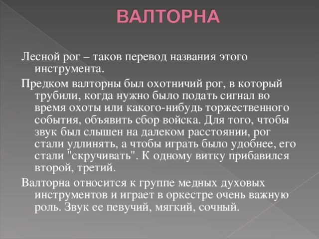 Лесной рог – таков перевод названия этого инструмента. Предком валторны был охотничий рог, в который трубили, когда нужно было подать сигнал во время охоты или какого-нибудь торжественного события, объявить сбор войска. Для того, чтобы звук был слышен на далеком расстоянии, рог стали удлинять, а чтобы играть было удобнее, его стали 