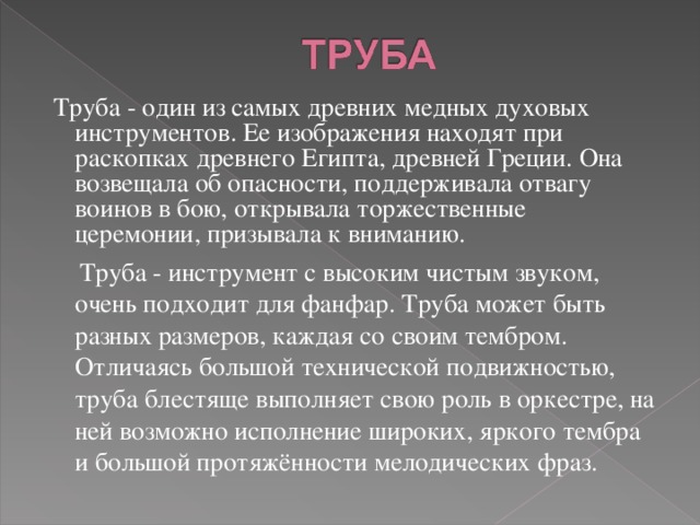  Труба - один из самых древних медных духовых инструментов. Ее изображения находят при раскопках древнего Египта, древней Греции. Она возвещала об опасности, поддерживала отвагу воинов в бою, открывала торжественные церемонии, призывала к вниманию.  Труба - инструмент с высоким чистым звуком, очень подходит для фанфар. Труба может быть разных размеров, каждая со своим тембром. Отличаясь большой технической подвижностью, труба блестяще выполняет свою роль в оркестре, на ней возможно исполнение широких, яркого тембра и большой протяжённости мелодических фраз. 