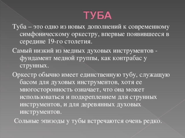 Туба – это одно из новых дополнений к современному симфоническому оркестру, впервые появившееся в середине 19-го столетия. Самый низкий из медных духовых инструментов - фундамент медной группы, как контрабас у струнных. Оркестр обычно имеет единственную тубу, служащую басом для духовых инструментов, хотя ее многосторонность означает, что она может использоваться и подкреплением для струнных инструментов, и для деревянных духовых инструментов.  Сольные эпизоды у тубы встречаются очень редко.   