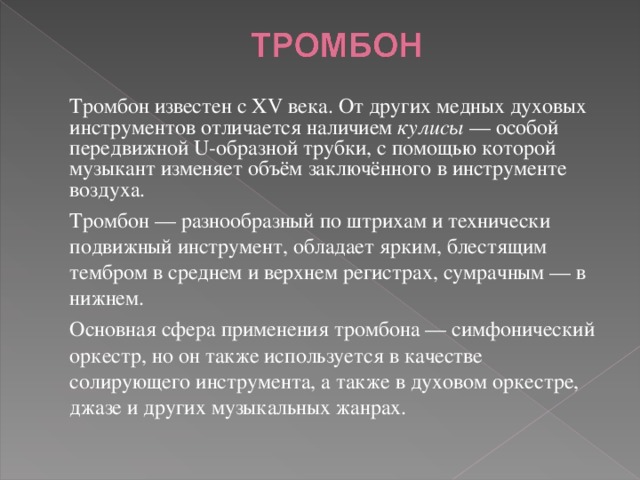  Тромбон известен с XV века. От других медных духовых инструментов отличается наличием кулисы  — особой передвижной U-образной трубки, с помощью которой музыкант изменяет объём заключённого в инструменте воздуха.  Тромбон — разнообразный по штрихам и технически подвижный инструмент, обладает ярким, блестящим тембром в среднем и верхнем регистрах, сумрачным — в нижнем.  Основная сфера применения тромбона — симфонический оркестр, но он также используется в качестве солирующего инструмента, а также в духовом оркестре, джазе и других музыкальных жанрах. 