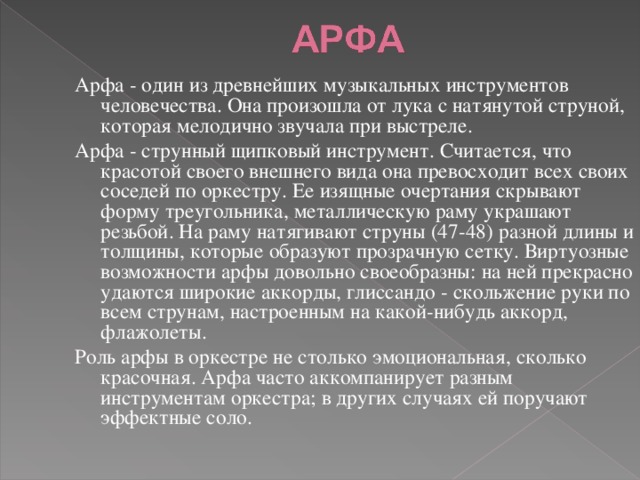 Арфа - один из древнейших музыкальных инструментов человечества. Она произошла от лука с натянутой струной, которая мелодично звучала при выстреле. Арфа - струнный щипковый инструмент. Считается, что красотой своего внешнего вида она превосходит всех своих соседей по оркестру. Ее изящные очертания скрывают форму треугольника, металлическую раму украшают резьбой. На раму натягивают струны (47-48) разной длины и толщины, которые образуют прозрачную сетку. Виртуозные возможности арфы довольно своеобразны: на ней прекрасно удаются широкие аккорды, глиссандо - скольжение руки по всем струнам, настроенным на какой-нибудь аккорд, флажолеты. Роль арфы в оркестре не столько эмоциональная, сколько красочная. Арфа часто аккомпанирует разным инструментам оркестра; в других случаях ей поручают эффектные соло. 