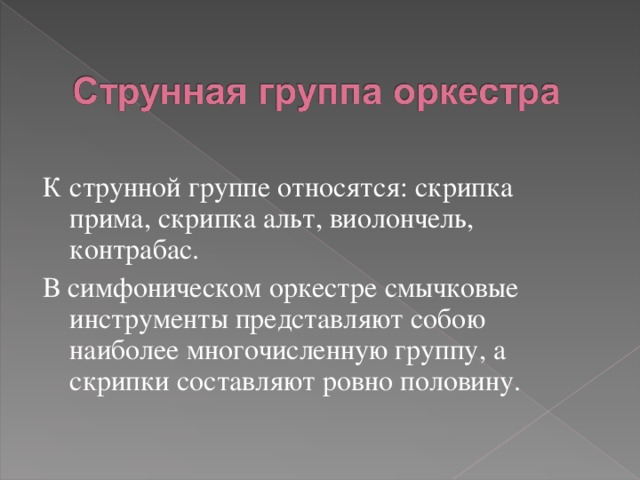 К струнной группе относятся: скрипка прима, скрипка альт, виолончель, контрабас. В симфоническом оркестре смычковые инструменты представляют собою наиболее многочисленную группу, а скрипки составляют ровно половину. 