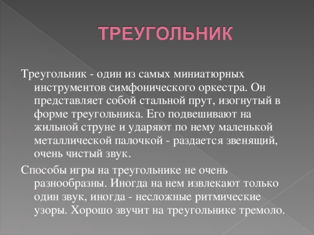 Треугольник - один из самых миниатюрных инструментов симфонического оркестра. Он представляет собой стальной прут, изогнутый в форме треугольника. Его подвешивают на жильной струне и ударяют по нему маленькой металлической палочкой - раздается звенящий, очень чистый звук. Способы игры на треугольнике не очень разнообразны. Иногда на нем извлекают только один звук, иногда - несложные ритмические узоры. Хорошо звучит на треугольнике тремоло. 