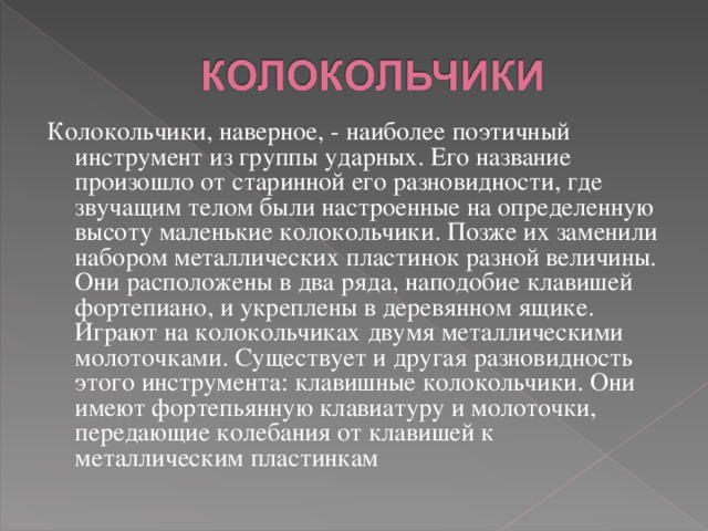 Колокольчики, наверное, - наиболее поэтичный инструмент из группы ударных. Его название произошло от старинной его разновидности, где звучащим телом были настроенные на определенную высоту маленькие колокольчики. Позже их заменили набором металлических пластинок разной величины. Они расположены в два ряда, наподобие клавишей фортепиано, и укреплены в деревянном ящике. Играют на колокольчиках двумя металлическими молоточками. Существует и другая разновидность этого инструмента: клавишные колокольчики. Они имеют фортепьянную клавиатуру и молоточки, передающие колебания от клавишей к металлическим пластинкам 