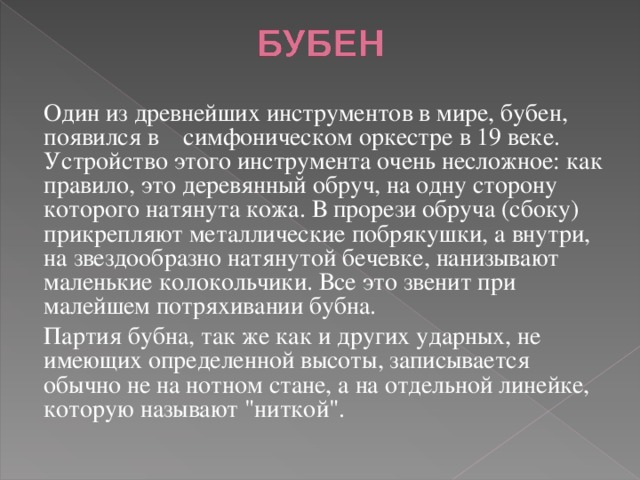Один из древнейших инструментов в мире, бубен, появился в симфоническом оркестре в 19 веке. Устройство этого инструмента очень несложное: как правило, это деревянный обруч, на одну сторону которого натянута кожа. В прорези обруча (сбоку) прикрепляют металлические побрякушки, а внутри, на звездообразно натянутой бечевке, нанизывают маленькие колокольчики. Все это звенит при малейшем потряхивании бубна. Партия бубна, так же как и других ударных, не имеющих определенной высоты, записывается обычно не на нотном стане, а на отдельной линейке, которую называют 