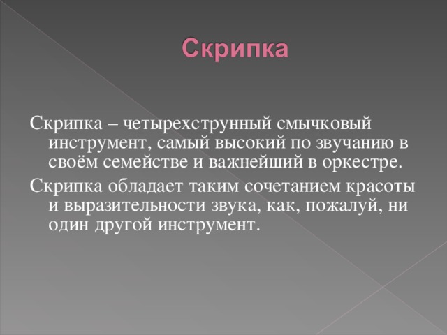 Скрипка – четырехструнный смычковый инструмент, самый высокий по звучанию в своём семействе и важнейший в оркестре. Скрипка обладает таким сочетанием красоты и выразительности звука, как, пожалуй, ни один другой инструмент. 