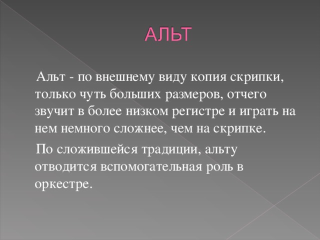  Альт - по внешнему виду копия скрипки, только чуть больших размеров, отчего звучит в более низком регистре и играть на нем немного сложнее, чем на скрипке.  По сложившейся традиции, альту отводится вспомогательная роль в оркестре. 
