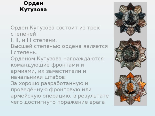 Орден Кутузова Орден Кутузова состоит из трех степеней: I, II, и III степени. Высшей степенью ордена является I степень. Орденом Кутузова награждаются командующие фронтами и армиями, их заместители и начальники штабов: За хорошо разработанную и проведённую фронтовую или армейскую операцию, в результате чего достигнуто поражение врага. 