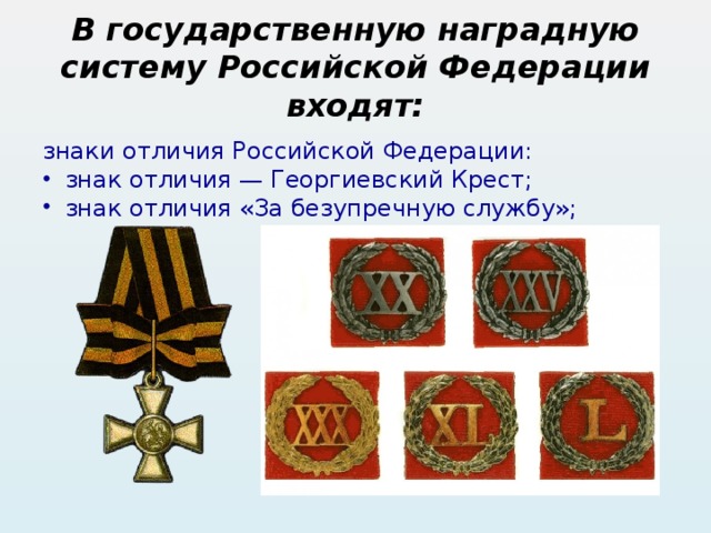 В государственную наградную систему Российской Федерации входят: знаки отличия Российской Федерации: знак отличия — Георгиевский Крест; знак отличия «За безупречную службу»; 