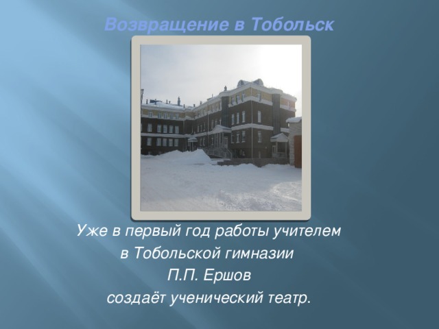 Возвращение в Тобольск    Уже в первый год работы учителем в Тобольской гимназии П.П. Ершов создаёт ученический театр . 