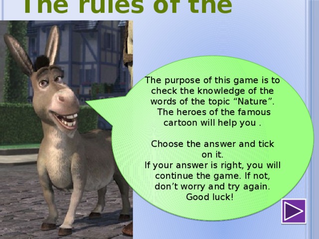  The rules of the game The purpose of this game is to check the knowledge of the words of the topic “Nature”.  The heroes of the famous cartoon will help you . Choose the answer and tick on it. If your answer is right, you will continue the game. If not, don’t worry and try again. Good luck ! 