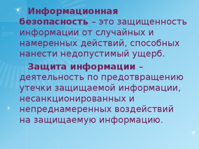 Информационная безопасность – это защищенность информации от случайных и намеренных действий, способных нанести недопустимый ущерб. Защита информации – деятельность по предотвращению утечки защищаемой информации, несанкционированных и непреднамеренных воздействий на защищаемую информацию. 