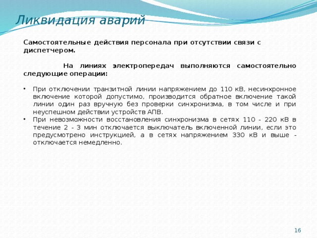 Ликвидация аварий Самостоятельные действия персонала при отсутствии связи с диспетчером.  На линиях электропередач выполняются самостоятельно следующие операции:  При отключении транзитной линии напряжением до 110 кВ, несинхронное включение которой допустимо, производится обратное включение такой линии один раз вручную без проверки синхронизма, в том числе и при неуспешном действии устройств АПВ. При невозможности восстановления синхронизма в сетях 110 - 220 кВ в течение 2 - 3 мин отключается выключатель включенной линии, если это предусмотрено инструкцией, а в сетях напряжением 330 кВ и выше - отключается немедленно.  