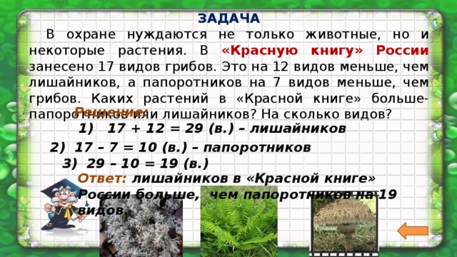ЗАДАЧА  В охране нуждаются не только животные, но и некоторые растения. В «Красную книгу» России занесено 17 видов грибов. Это на 12 видов меньше, чем лишайников, а папоротников на 7 видов меньше, чем грибов. Каких растений в «Красной книге» больше-папоротников или лишайников? На сколько видов?  Решение:  1) 17 + 12 = 29 (в.) – лишайников 2) 17 – 7 = 10 (в.) – папоротников 3) 29 – 10 = 19 (в.) Ответ: лишайников в «Красной книге» России больше, чем папоротников на 19 видов. 