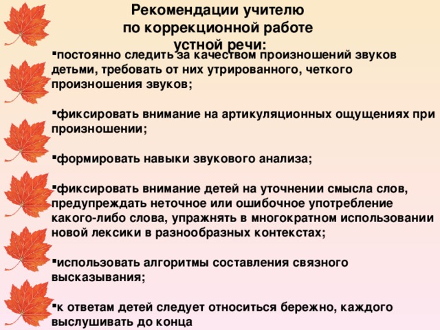 Рекомендации учителю по коррекционной работе устной речи:     постоянно следить за качеством произношений звуков детьми, требовать от них утрированного, четкого произношения звуков;  фиксировать внимание на артикуляционных ощущениях при произношении;  формировать навыки звукового анализа;  фиксировать внимание детей на уточнении смысла слов, предупреждать неточное или ошибочное употребление какого-либо слова, упражнять в многократном использовании новой лексики в разнообразных контекстах;  использовать алгоритмы составления связного высказывания;  к ответам детей следует относиться бережно, каждого выслушивать до конца  