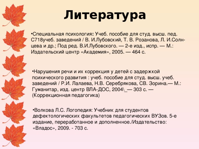 Литература Специальная психология : Учеб. пособие для студ. высш. пед. С718учеб. заведений / В. И.Лубовский, Т. В. Розанова, Л. И.Солн­цева и др.; Под ред. В.И.Лубовского. — 2-е изд., испр. — М.: Издательский центр «Академия», 2005. — 464 с. Нарушения речи и их коррекция у детей с задержкой психического развития : учеб. пособие для студ. высш. учеб. заведений / Р.И. Лалаева, Н.В. Серебря­кова, СВ. Зорина.— М.: Гуманитар, изд. центр ВЛА-ДОС, 2004\_— 303 с. — (Коррекционная педагогика) Волкова Л.С. Логопедия: Учебник для студентов дефектологических факультетов педагогических ВУЗов. 5-е издание, переработанное и дополненное./Издательство: «Владос», 2009. - 703 с. 