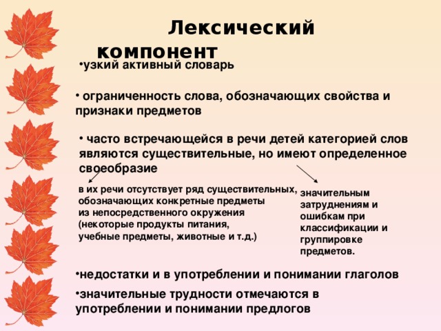  Лексический компонент узкий активный словарь  ограниченность слова, обозначающих свойства и признаки предметов    часто встречающейся в речи детей категорией слов являются существительные, но имеют определенное своеобразие   в их речи отсутствует ряд существительных,  обозначающих конкретные предметы  из непосредственного окружения  (некоторые продукты питания,  учебные предметы, животные и т.д.) значительным затруднениям и ошибкам при классификации и группировке предметов. недостатки и в употреблении и понимании глаголов значительные трудности отмечаются в употреблении и понимании предлогов 