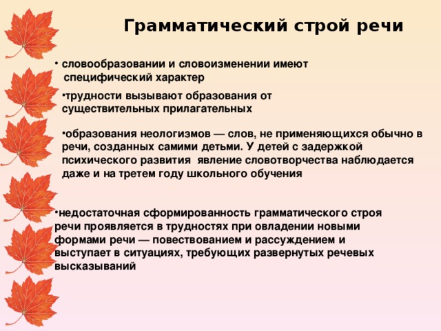 Грамматический строй речи словообразовании и словоизменении имеют  специфический характер  трудности вызывают образования от существительных прилагательных образования неологизмов — слов, не применяющихся обычно в речи, созданных самими детьми. У детей с задержкой психического развития явление словотворчества наблюдается даже и на третем году школьного обучения недостаточная сформированность грамматического строя речи проявляется в трудностях при овладении новыми формами речи — повествованием и рассуждением и выступает в ситуациях, требующих развернутых речевых высказываний 