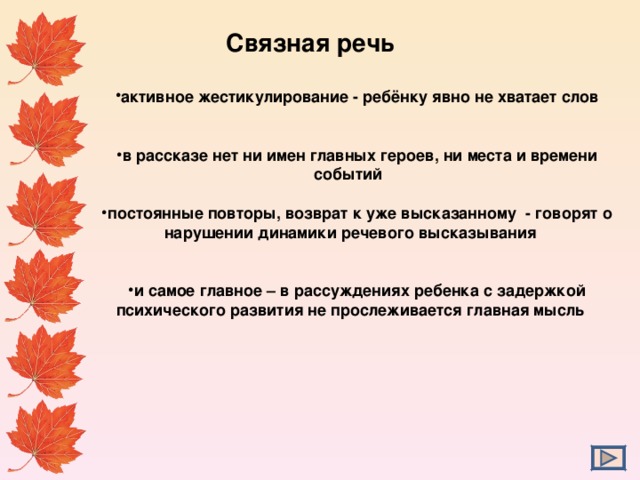  Связная речь активное жестикулирование - ребёнку явно не хватает слов   в рассказе нет ни имен главных героев, ни места и времени событий  постоянные повторы, возврат к уже высказанному - говорят о нарушении динамики речевого высказывания   и самое главное – в рассуждениях ребенка с задержкой психического развития не прослеживается главная мысль  