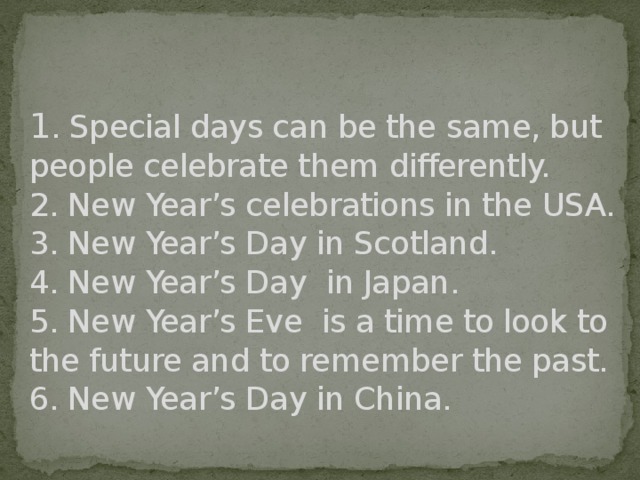 1 . Special days can be the same, but people celebrate them differently.  2. New Year’s celebrations in the USA.  3. New Year’s Day in Scotland.  4. New Year’s Day in Japan.  5. New Year’s Eve is a time to look to the future and to remember the past.  6. New Year’s Day in China.    