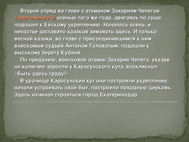  Второй отряд во главе с атаманом Захарием Чепегой ( приложение 3) осенью того же года, двигаясь по суше, подошел к Ейскому укреплению. Началась осень, и ненастье заставило казаков зимовать здесь. И только весной казаки, во главе с присоединившимся к ним войсковым судьёй Антоном Головатым, подошли к высокому берегу Кубани.  По преданию, войсковой атаман Захарий Чепега, указав на колючие заросли у Карасунского кута, воскликнул: «Быть здесь граду!»  В урочище Карасунский кут они построили укрепление, начали устраивать свой быт, построили походную церковь. Здесь начинал строиться город Екатеринодар.   